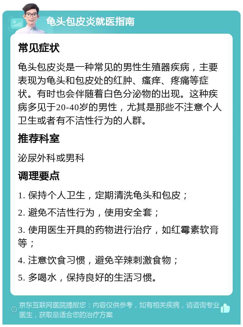 龟头包皮炎就医指南 常见症状 龟头包皮炎是一种常见的男性生殖器疾病，主要表现为龟头和包皮处的红肿、瘙痒、疼痛等症状。有时也会伴随着白色分泌物的出现。这种疾病多见于20-40岁的男性，尤其是那些不注意个人卫生或者有不洁性行为的人群。 推荐科室 泌尿外科或男科 调理要点 1. 保持个人卫生，定期清洗龟头和包皮； 2. 避免不洁性行为，使用安全套； 3. 使用医生开具的药物进行治疗，如红霉素软膏等； 4. 注意饮食习惯，避免辛辣刺激食物； 5. 多喝水，保持良好的生活习惯。