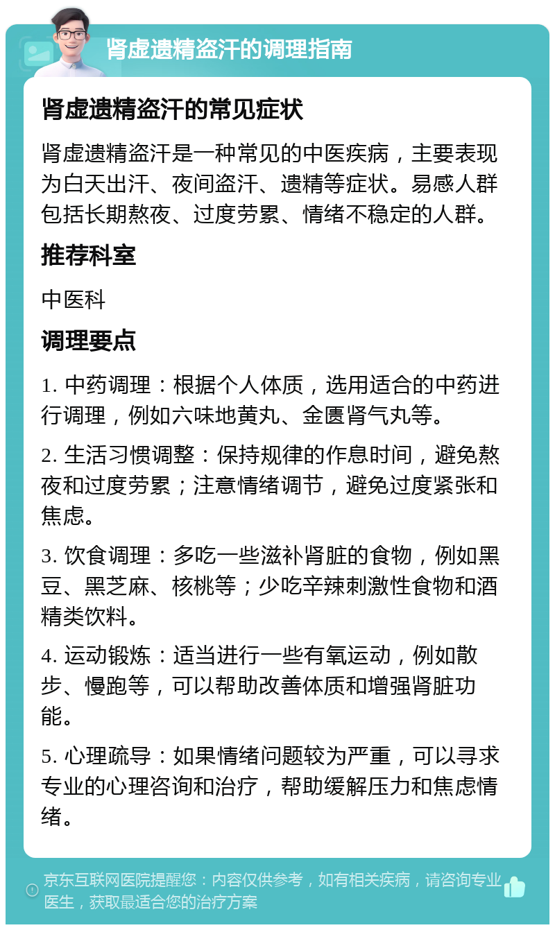 肾虚遗精盗汗的调理指南 肾虚遗精盗汗的常见症状 肾虚遗精盗汗是一种常见的中医疾病，主要表现为白天出汗、夜间盗汗、遗精等症状。易感人群包括长期熬夜、过度劳累、情绪不稳定的人群。 推荐科室 中医科 调理要点 1. 中药调理：根据个人体质，选用适合的中药进行调理，例如六味地黄丸、金匮肾气丸等。 2. 生活习惯调整：保持规律的作息时间，避免熬夜和过度劳累；注意情绪调节，避免过度紧张和焦虑。 3. 饮食调理：多吃一些滋补肾脏的食物，例如黑豆、黑芝麻、核桃等；少吃辛辣刺激性食物和酒精类饮料。 4. 运动锻炼：适当进行一些有氧运动，例如散步、慢跑等，可以帮助改善体质和增强肾脏功能。 5. 心理疏导：如果情绪问题较为严重，可以寻求专业的心理咨询和治疗，帮助缓解压力和焦虑情绪。