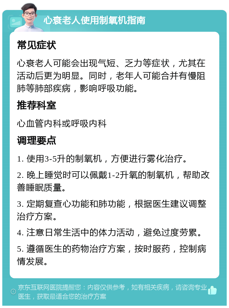 心衰老人使用制氧机指南 常见症状 心衰老人可能会出现气短、乏力等症状，尤其在活动后更为明显。同时，老年人可能合并有慢阻肺等肺部疾病，影响呼吸功能。 推荐科室 心血管内科或呼吸内科 调理要点 1. 使用3-5升的制氧机，方便进行雾化治疗。 2. 晚上睡觉时可以佩戴1-2升氧的制氧机，帮助改善睡眠质量。 3. 定期复查心功能和肺功能，根据医生建议调整治疗方案。 4. 注意日常生活中的体力活动，避免过度劳累。 5. 遵循医生的药物治疗方案，按时服药，控制病情发展。