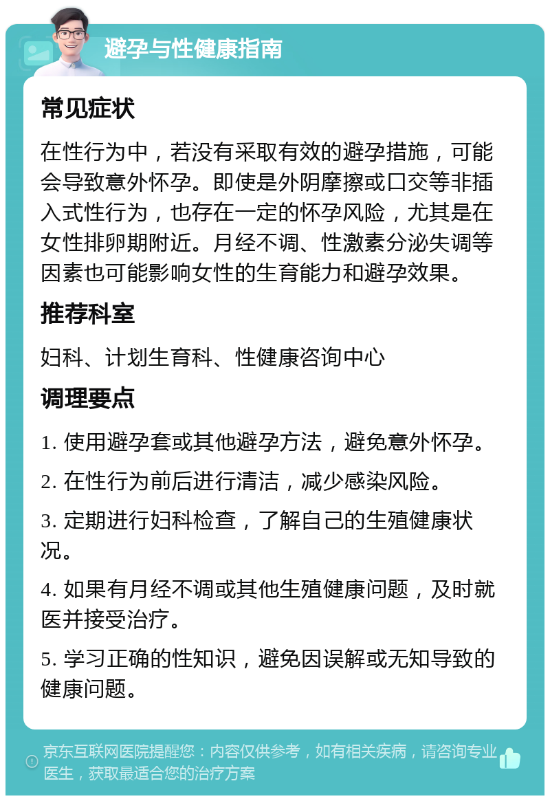 避孕与性健康指南 常见症状 在性行为中，若没有采取有效的避孕措施，可能会导致意外怀孕。即使是外阴摩擦或口交等非插入式性行为，也存在一定的怀孕风险，尤其是在女性排卵期附近。月经不调、性激素分泌失调等因素也可能影响女性的生育能力和避孕效果。 推荐科室 妇科、计划生育科、性健康咨询中心 调理要点 1. 使用避孕套或其他避孕方法，避免意外怀孕。 2. 在性行为前后进行清洁，减少感染风险。 3. 定期进行妇科检查，了解自己的生殖健康状况。 4. 如果有月经不调或其他生殖健康问题，及时就医并接受治疗。 5. 学习正确的性知识，避免因误解或无知导致的健康问题。