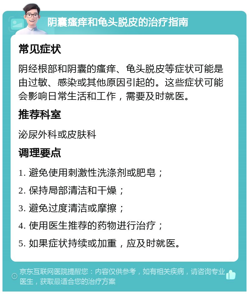 阴囊瘙痒和龟头脱皮的治疗指南 常见症状 阴经根部和阴囊的瘙痒、龟头脱皮等症状可能是由过敏、感染或其他原因引起的。这些症状可能会影响日常生活和工作，需要及时就医。 推荐科室 泌尿外科或皮肤科 调理要点 1. 避免使用刺激性洗涤剂或肥皂； 2. 保持局部清洁和干燥； 3. 避免过度清洁或摩擦； 4. 使用医生推荐的药物进行治疗； 5. 如果症状持续或加重，应及时就医。