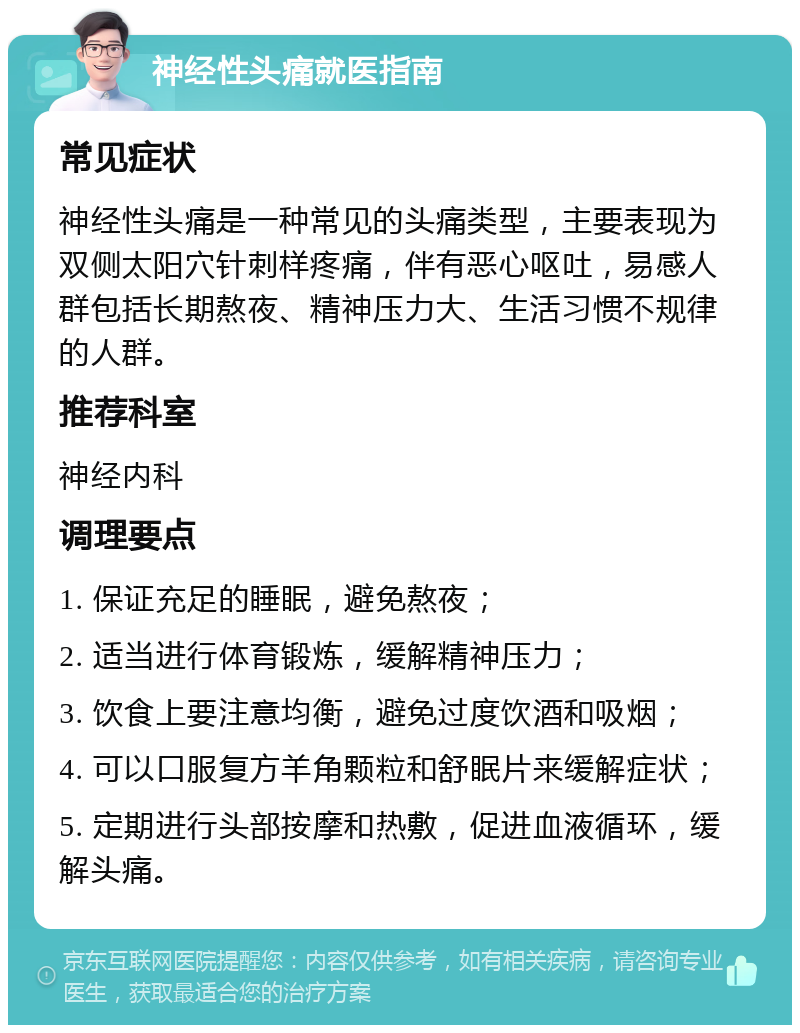 神经性头痛就医指南 常见症状 神经性头痛是一种常见的头痛类型，主要表现为双侧太阳穴针刺样疼痛，伴有恶心呕吐，易感人群包括长期熬夜、精神压力大、生活习惯不规律的人群。 推荐科室 神经内科 调理要点 1. 保证充足的睡眠，避免熬夜； 2. 适当进行体育锻炼，缓解精神压力； 3. 饮食上要注意均衡，避免过度饮酒和吸烟； 4. 可以口服复方羊角颗粒和舒眠片来缓解症状； 5. 定期进行头部按摩和热敷，促进血液循环，缓解头痛。