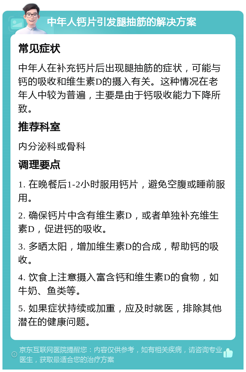 中年人钙片引发腿抽筋的解决方案 常见症状 中年人在补充钙片后出现腿抽筋的症状，可能与钙的吸收和维生素D的摄入有关。这种情况在老年人中较为普遍，主要是由于钙吸收能力下降所致。 推荐科室 内分泌科或骨科 调理要点 1. 在晚餐后1-2小时服用钙片，避免空腹或睡前服用。 2. 确保钙片中含有维生素D，或者单独补充维生素D，促进钙的吸收。 3. 多晒太阳，增加维生素D的合成，帮助钙的吸收。 4. 饮食上注意摄入富含钙和维生素D的食物，如牛奶、鱼类等。 5. 如果症状持续或加重，应及时就医，排除其他潜在的健康问题。