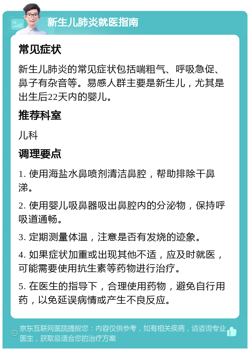 新生儿肺炎就医指南 常见症状 新生儿肺炎的常见症状包括喘粗气、呼吸急促、鼻子有杂音等。易感人群主要是新生儿，尤其是出生后22天内的婴儿。 推荐科室 儿科 调理要点 1. 使用海盐水鼻喷剂清洁鼻腔，帮助排除干鼻涕。 2. 使用婴儿吸鼻器吸出鼻腔内的分泌物，保持呼吸道通畅。 3. 定期测量体温，注意是否有发烧的迹象。 4. 如果症状加重或出现其他不适，应及时就医，可能需要使用抗生素等药物进行治疗。 5. 在医生的指导下，合理使用药物，避免自行用药，以免延误病情或产生不良反应。