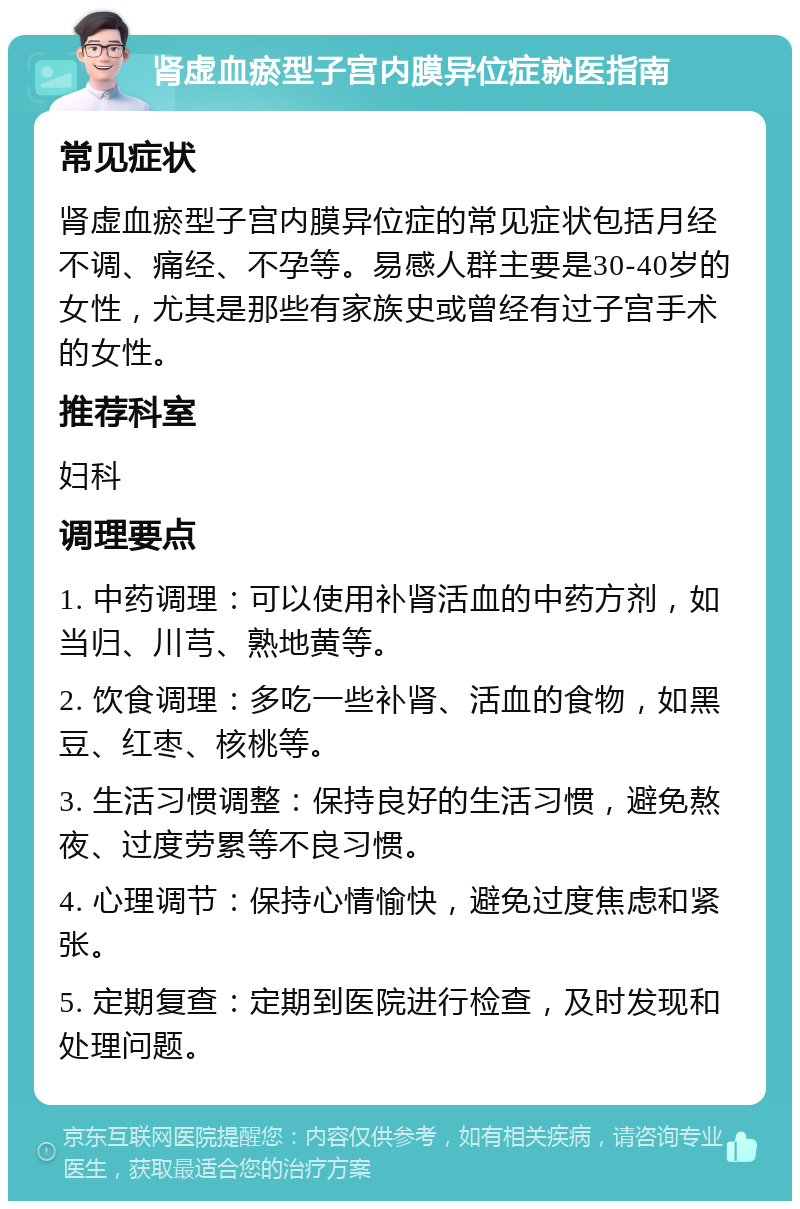 肾虚血瘀型子宫内膜异位症就医指南 常见症状 肾虚血瘀型子宫内膜异位症的常见症状包括月经不调、痛经、不孕等。易感人群主要是30-40岁的女性，尤其是那些有家族史或曾经有过子宫手术的女性。 推荐科室 妇科 调理要点 1. 中药调理：可以使用补肾活血的中药方剂，如当归、川芎、熟地黄等。 2. 饮食调理：多吃一些补肾、活血的食物，如黑豆、红枣、核桃等。 3. 生活习惯调整：保持良好的生活习惯，避免熬夜、过度劳累等不良习惯。 4. 心理调节：保持心情愉快，避免过度焦虑和紧张。 5. 定期复查：定期到医院进行检查，及时发现和处理问题。