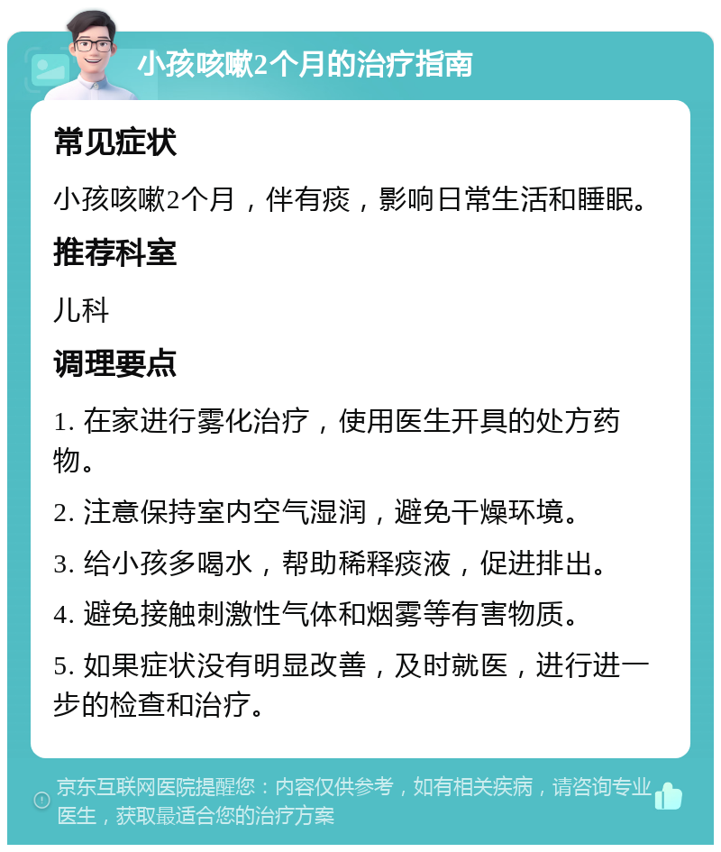 小孩咳嗽2个月的治疗指南 常见症状 小孩咳嗽2个月，伴有痰，影响日常生活和睡眠。 推荐科室 儿科 调理要点 1. 在家进行雾化治疗，使用医生开具的处方药物。 2. 注意保持室内空气湿润，避免干燥环境。 3. 给小孩多喝水，帮助稀释痰液，促进排出。 4. 避免接触刺激性气体和烟雾等有害物质。 5. 如果症状没有明显改善，及时就医，进行进一步的检查和治疗。