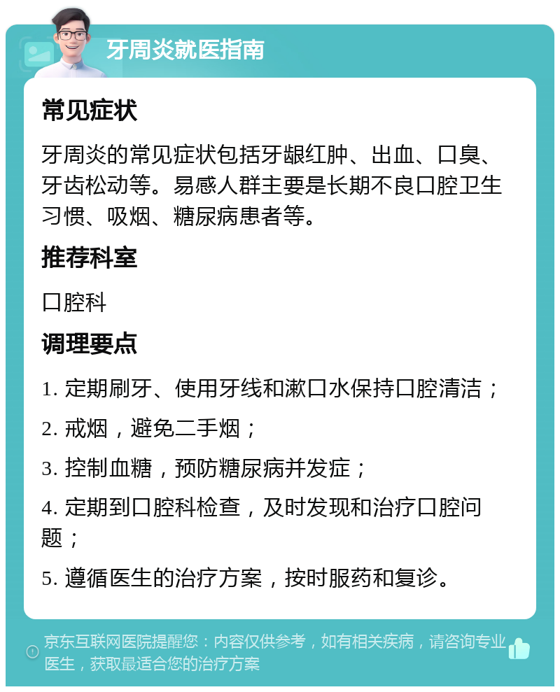 牙周炎就医指南 常见症状 牙周炎的常见症状包括牙龈红肿、出血、口臭、牙齿松动等。易感人群主要是长期不良口腔卫生习惯、吸烟、糖尿病患者等。 推荐科室 口腔科 调理要点 1. 定期刷牙、使用牙线和漱口水保持口腔清洁； 2. 戒烟，避免二手烟； 3. 控制血糖，预防糖尿病并发症； 4. 定期到口腔科检查，及时发现和治疗口腔问题； 5. 遵循医生的治疗方案，按时服药和复诊。