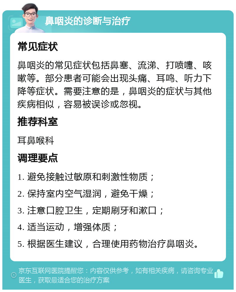 鼻咽炎的诊断与治疗 常见症状 鼻咽炎的常见症状包括鼻塞、流涕、打喷嚏、咳嗽等。部分患者可能会出现头痛、耳鸣、听力下降等症状。需要注意的是，鼻咽炎的症状与其他疾病相似，容易被误诊或忽视。 推荐科室 耳鼻喉科 调理要点 1. 避免接触过敏原和刺激性物质； 2. 保持室内空气湿润，避免干燥； 3. 注意口腔卫生，定期刷牙和漱口； 4. 适当运动，增强体质； 5. 根据医生建议，合理使用药物治疗鼻咽炎。