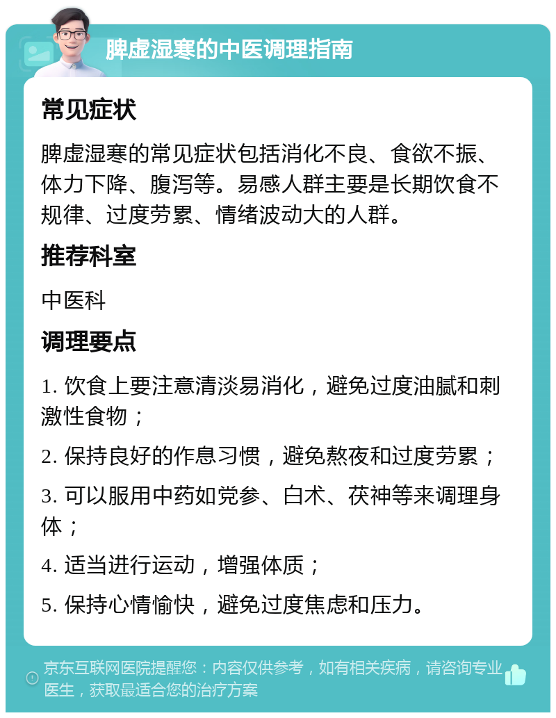 脾虚湿寒的中医调理指南 常见症状 脾虚湿寒的常见症状包括消化不良、食欲不振、体力下降、腹泻等。易感人群主要是长期饮食不规律、过度劳累、情绪波动大的人群。 推荐科室 中医科 调理要点 1. 饮食上要注意清淡易消化，避免过度油腻和刺激性食物； 2. 保持良好的作息习惯，避免熬夜和过度劳累； 3. 可以服用中药如党参、白术、茯神等来调理身体； 4. 适当进行运动，增强体质； 5. 保持心情愉快，避免过度焦虑和压力。