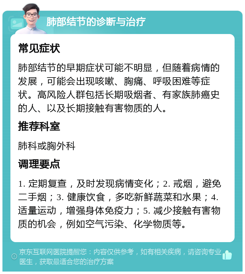 肺部结节的诊断与治疗 常见症状 肺部结节的早期症状可能不明显，但随着病情的发展，可能会出现咳嗽、胸痛、呼吸困难等症状。高风险人群包括长期吸烟者、有家族肺癌史的人、以及长期接触有害物质的人。 推荐科室 肺科或胸外科 调理要点 1. 定期复查，及时发现病情变化；2. 戒烟，避免二手烟；3. 健康饮食，多吃新鲜蔬菜和水果；4. 适量运动，增强身体免疫力；5. 减少接触有害物质的机会，例如空气污染、化学物质等。