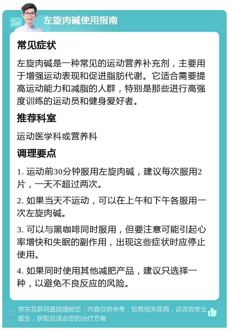 左旋肉碱使用指南 常见症状 左旋肉碱是一种常见的运动营养补充剂，主要用于增强运动表现和促进脂肪代谢。它适合需要提高运动能力和减脂的人群，特别是那些进行高强度训练的运动员和健身爱好者。 推荐科室 运动医学科或营养科 调理要点 1. 运动前30分钟服用左旋肉碱，建议每次服用2片，一天不超过两次。 2. 如果当天不运动，可以在上午和下午各服用一次左旋肉碱。 3. 可以与黑咖啡同时服用，但要注意可能引起心率增快和失眠的副作用，出现这些症状时应停止使用。 4. 如果同时使用其他减肥产品，建议只选择一种，以避免不良反应的风险。