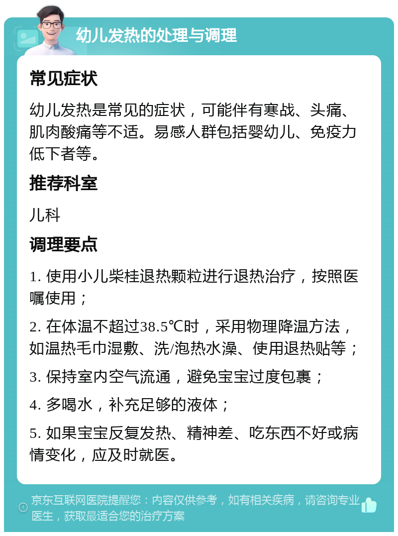 幼儿发热的处理与调理 常见症状 幼儿发热是常见的症状，可能伴有寒战、头痛、肌肉酸痛等不适。易感人群包括婴幼儿、免疫力低下者等。 推荐科室 儿科 调理要点 1. 使用小儿柴桂退热颗粒进行退热治疗，按照医嘱使用； 2. 在体温不超过38.5℃时，采用物理降温方法，如温热毛巾湿敷、洗/泡热水澡、使用退热贴等； 3. 保持室内空气流通，避免宝宝过度包裹； 4. 多喝水，补充足够的液体； 5. 如果宝宝反复发热、精神差、吃东西不好或病情变化，应及时就医。