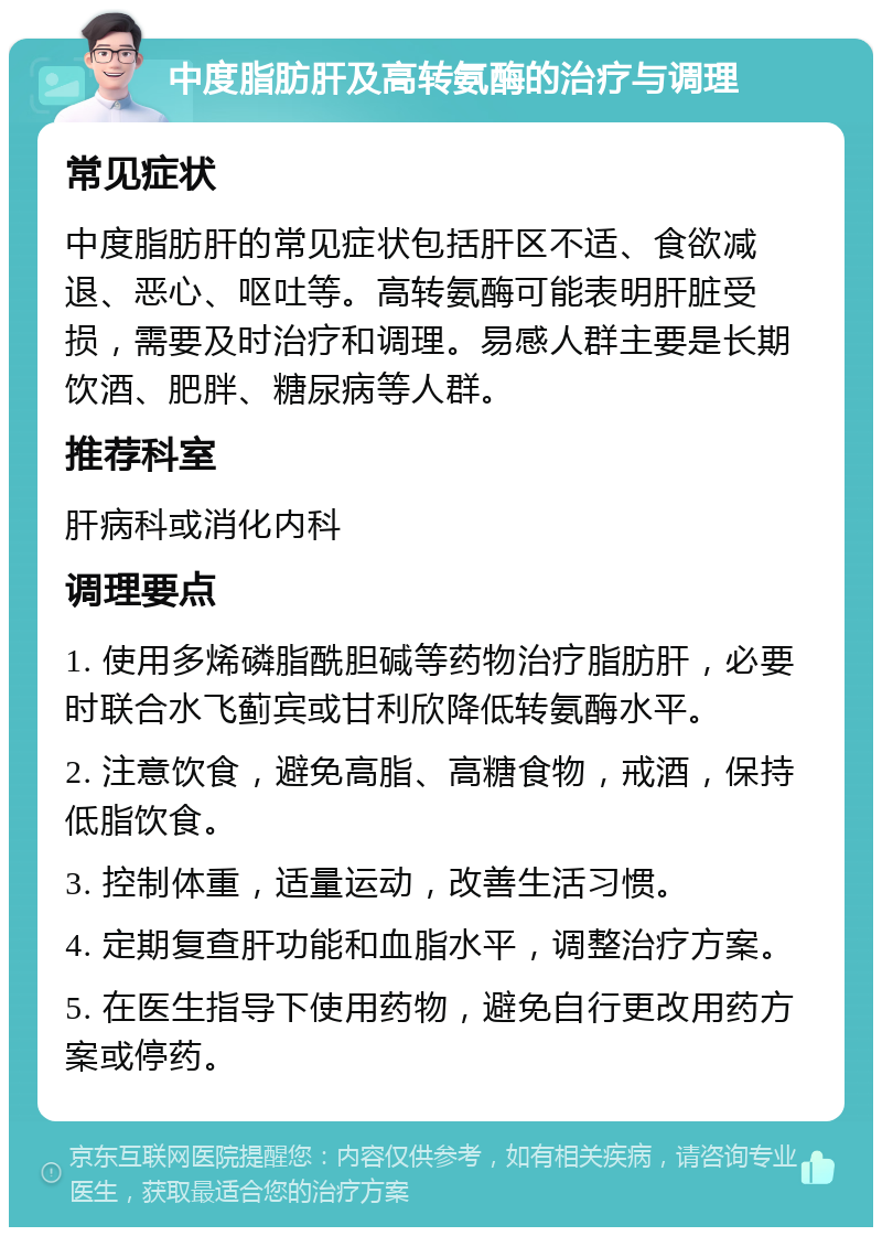 中度脂肪肝及高转氨酶的治疗与调理 常见症状 中度脂肪肝的常见症状包括肝区不适、食欲减退、恶心、呕吐等。高转氨酶可能表明肝脏受损，需要及时治疗和调理。易感人群主要是长期饮酒、肥胖、糖尿病等人群。 推荐科室 肝病科或消化内科 调理要点 1. 使用多烯磷脂酰胆碱等药物治疗脂肪肝，必要时联合水飞蓟宾或甘利欣降低转氨酶水平。 2. 注意饮食，避免高脂、高糖食物，戒酒，保持低脂饮食。 3. 控制体重，适量运动，改善生活习惯。 4. 定期复查肝功能和血脂水平，调整治疗方案。 5. 在医生指导下使用药物，避免自行更改用药方案或停药。