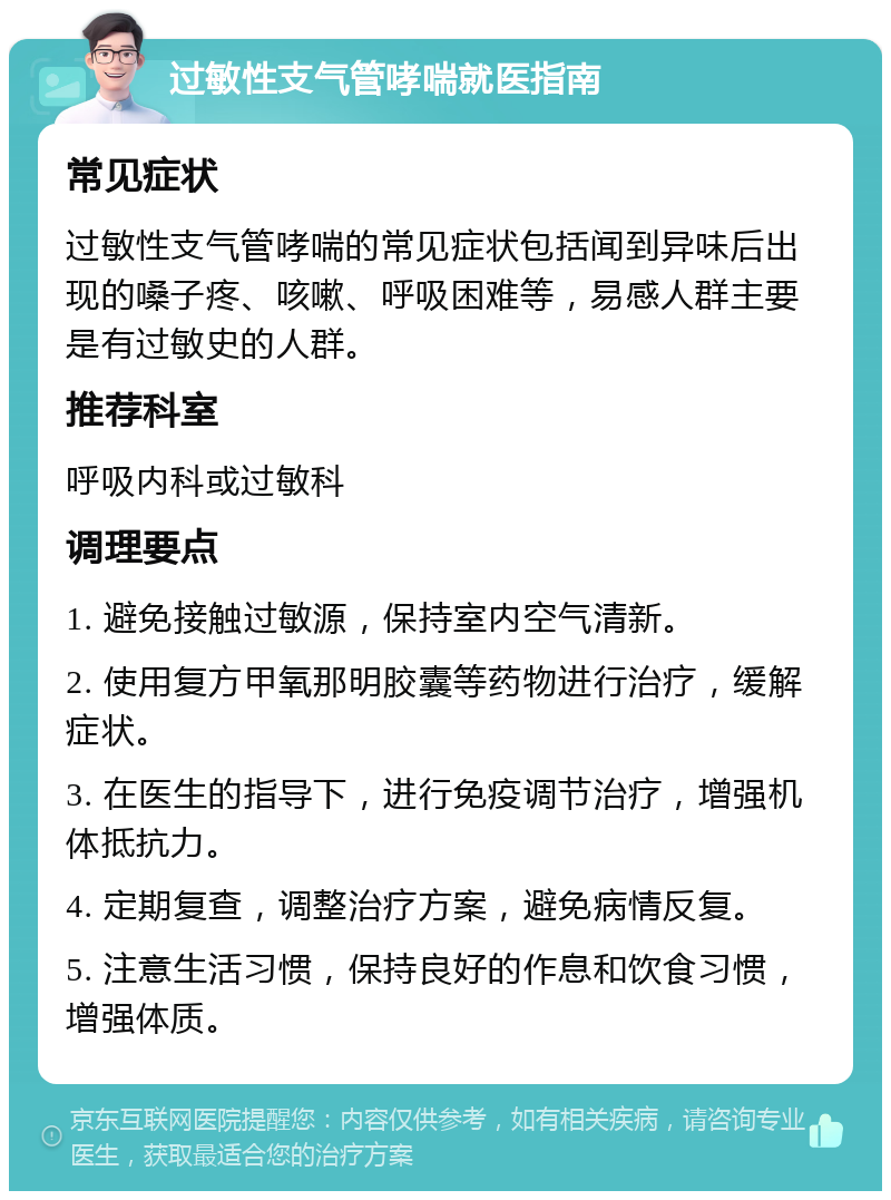 过敏性支气管哮喘就医指南 常见症状 过敏性支气管哮喘的常见症状包括闻到异味后出现的嗓子疼、咳嗽、呼吸困难等，易感人群主要是有过敏史的人群。 推荐科室 呼吸内科或过敏科 调理要点 1. 避免接触过敏源，保持室内空气清新。 2. 使用复方甲氧那明胶囊等药物进行治疗，缓解症状。 3. 在医生的指导下，进行免疫调节治疗，增强机体抵抗力。 4. 定期复查，调整治疗方案，避免病情反复。 5. 注意生活习惯，保持良好的作息和饮食习惯，增强体质。