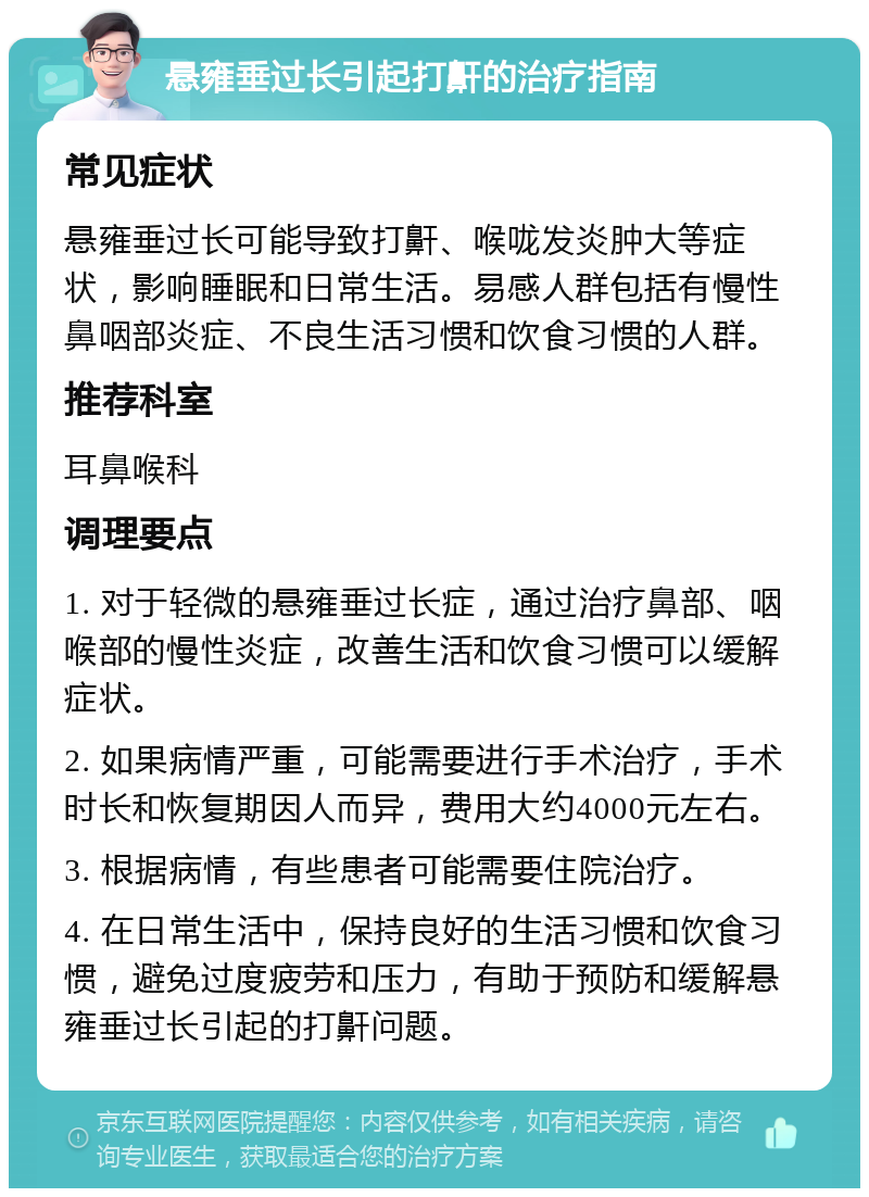 悬雍垂过长引起打鼾的治疗指南 常见症状 悬雍垂过长可能导致打鼾、喉咙发炎肿大等症状，影响睡眠和日常生活。易感人群包括有慢性鼻咽部炎症、不良生活习惯和饮食习惯的人群。 推荐科室 耳鼻喉科 调理要点 1. 对于轻微的悬雍垂过长症，通过治疗鼻部、咽喉部的慢性炎症，改善生活和饮食习惯可以缓解症状。 2. 如果病情严重，可能需要进行手术治疗，手术时长和恢复期因人而异，费用大约4000元左右。 3. 根据病情，有些患者可能需要住院治疗。 4. 在日常生活中，保持良好的生活习惯和饮食习惯，避免过度疲劳和压力，有助于预防和缓解悬雍垂过长引起的打鼾问题。