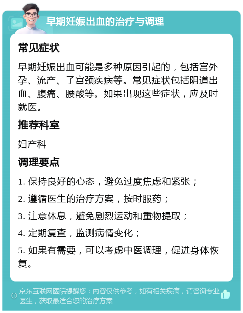 早期妊娠出血的治疗与调理 常见症状 早期妊娠出血可能是多种原因引起的，包括宫外孕、流产、子宫颈疾病等。常见症状包括阴道出血、腹痛、腰酸等。如果出现这些症状，应及时就医。 推荐科室 妇产科 调理要点 1. 保持良好的心态，避免过度焦虑和紧张； 2. 遵循医生的治疗方案，按时服药； 3. 注意休息，避免剧烈运动和重物提取； 4. 定期复查，监测病情变化； 5. 如果有需要，可以考虑中医调理，促进身体恢复。