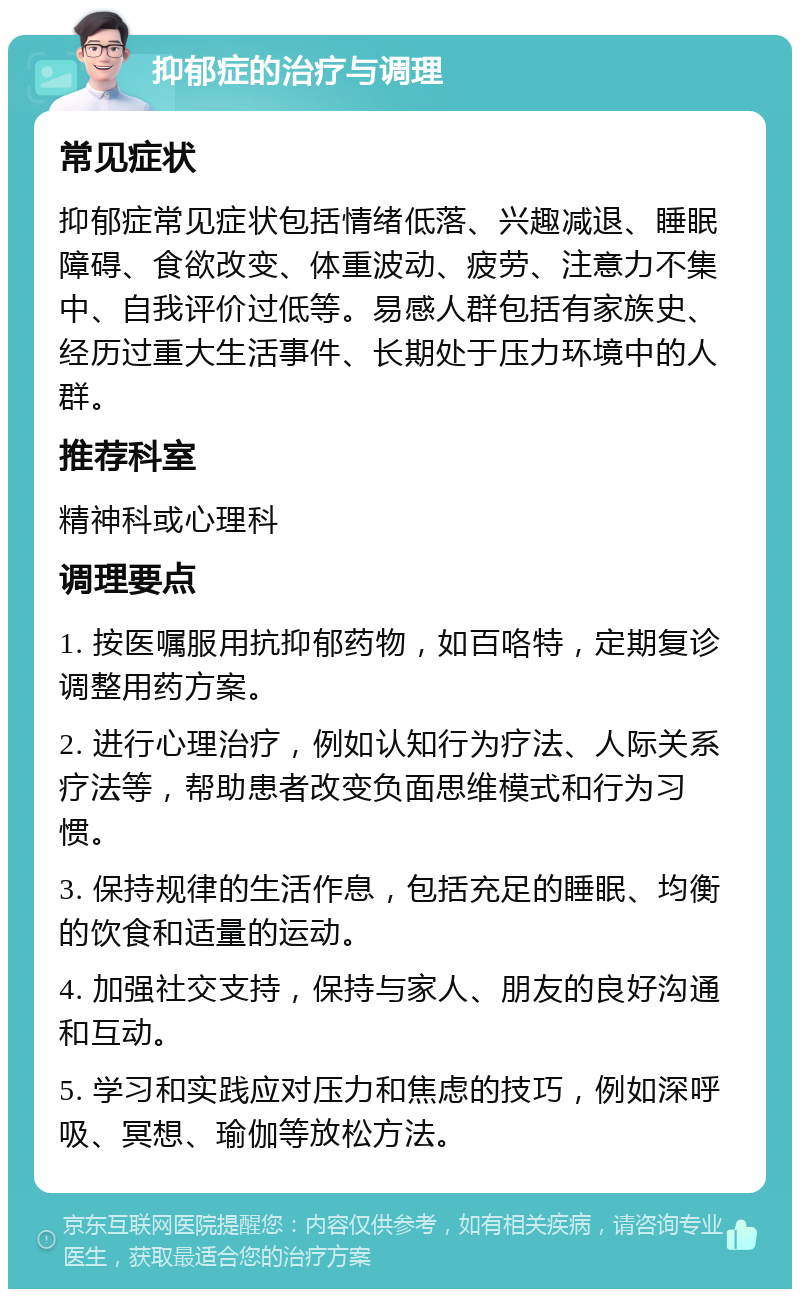 抑郁症的治疗与调理 常见症状 抑郁症常见症状包括情绪低落、兴趣减退、睡眠障碍、食欲改变、体重波动、疲劳、注意力不集中、自我评价过低等。易感人群包括有家族史、经历过重大生活事件、长期处于压力环境中的人群。 推荐科室 精神科或心理科 调理要点 1. 按医嘱服用抗抑郁药物，如百咯特，定期复诊调整用药方案。 2. 进行心理治疗，例如认知行为疗法、人际关系疗法等，帮助患者改变负面思维模式和行为习惯。 3. 保持规律的生活作息，包括充足的睡眠、均衡的饮食和适量的运动。 4. 加强社交支持，保持与家人、朋友的良好沟通和互动。 5. 学习和实践应对压力和焦虑的技巧，例如深呼吸、冥想、瑜伽等放松方法。