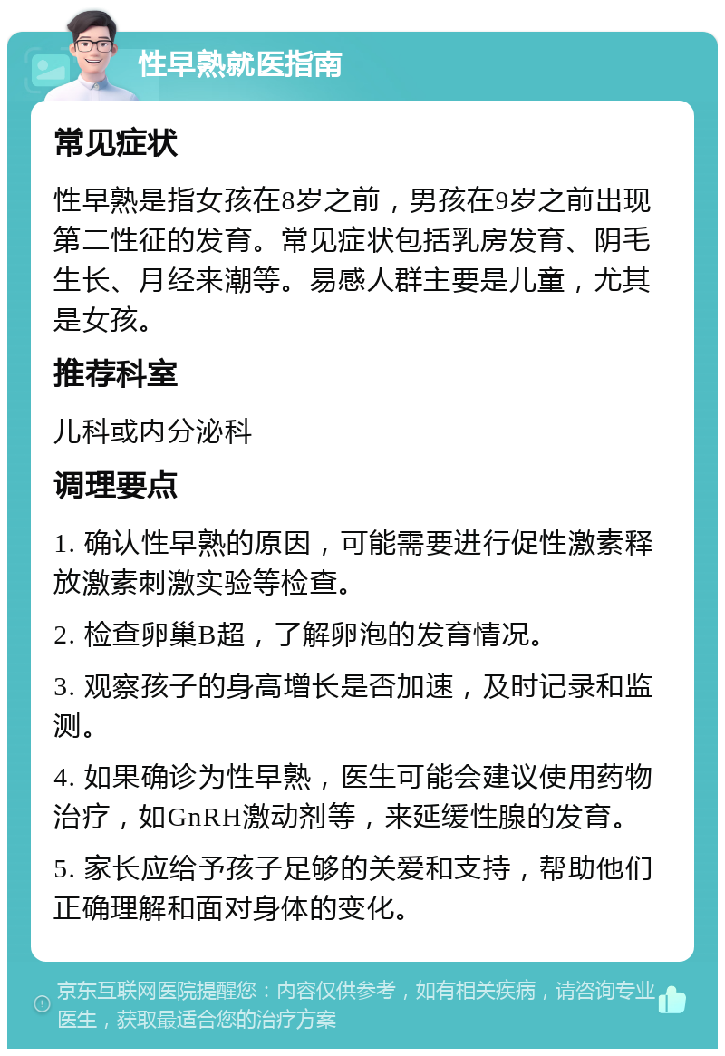 性早熟就医指南 常见症状 性早熟是指女孩在8岁之前，男孩在9岁之前出现第二性征的发育。常见症状包括乳房发育、阴毛生长、月经来潮等。易感人群主要是儿童，尤其是女孩。 推荐科室 儿科或内分泌科 调理要点 1. 确认性早熟的原因，可能需要进行促性激素释放激素刺激实验等检查。 2. 检查卵巢B超，了解卵泡的发育情况。 3. 观察孩子的身高增长是否加速，及时记录和监测。 4. 如果确诊为性早熟，医生可能会建议使用药物治疗，如GnRH激动剂等，来延缓性腺的发育。 5. 家长应给予孩子足够的关爱和支持，帮助他们正确理解和面对身体的变化。