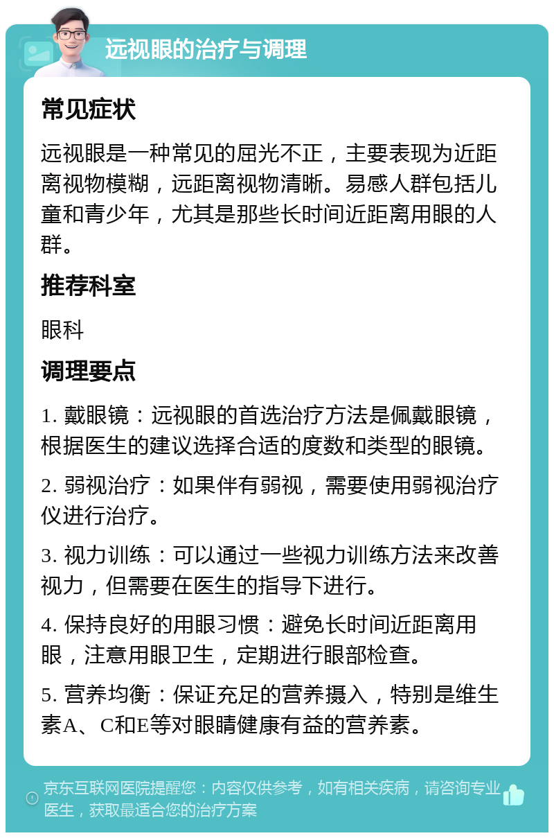 远视眼的治疗与调理 常见症状 远视眼是一种常见的屈光不正，主要表现为近距离视物模糊，远距离视物清晰。易感人群包括儿童和青少年，尤其是那些长时间近距离用眼的人群。 推荐科室 眼科 调理要点 1. 戴眼镜：远视眼的首选治疗方法是佩戴眼镜，根据医生的建议选择合适的度数和类型的眼镜。 2. 弱视治疗：如果伴有弱视，需要使用弱视治疗仪进行治疗。 3. 视力训练：可以通过一些视力训练方法来改善视力，但需要在医生的指导下进行。 4. 保持良好的用眼习惯：避免长时间近距离用眼，注意用眼卫生，定期进行眼部检查。 5. 营养均衡：保证充足的营养摄入，特别是维生素A、C和E等对眼睛健康有益的营养素。