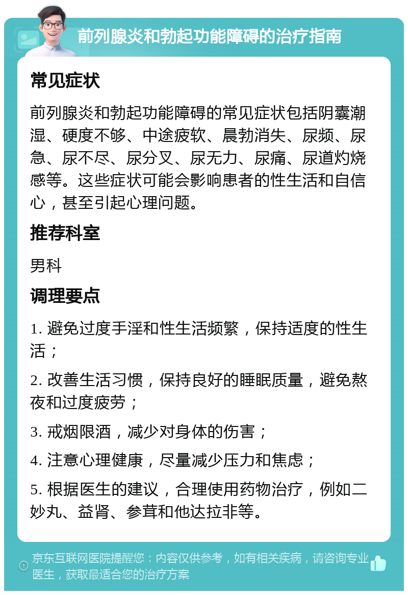 前列腺炎和勃起功能障碍的治疗指南 常见症状 前列腺炎和勃起功能障碍的常见症状包括阴囊潮湿、硬度不够、中途疲软、晨勃消失、尿频、尿急、尿不尽、尿分叉、尿无力、尿痛、尿道灼烧感等。这些症状可能会影响患者的性生活和自信心，甚至引起心理问题。 推荐科室 男科 调理要点 1. 避免过度手淫和性生活频繁，保持适度的性生活； 2. 改善生活习惯，保持良好的睡眠质量，避免熬夜和过度疲劳； 3. 戒烟限酒，减少对身体的伤害； 4. 注意心理健康，尽量减少压力和焦虑； 5. 根据医生的建议，合理使用药物治疗，例如二妙丸、益肾、参茸和他达拉非等。