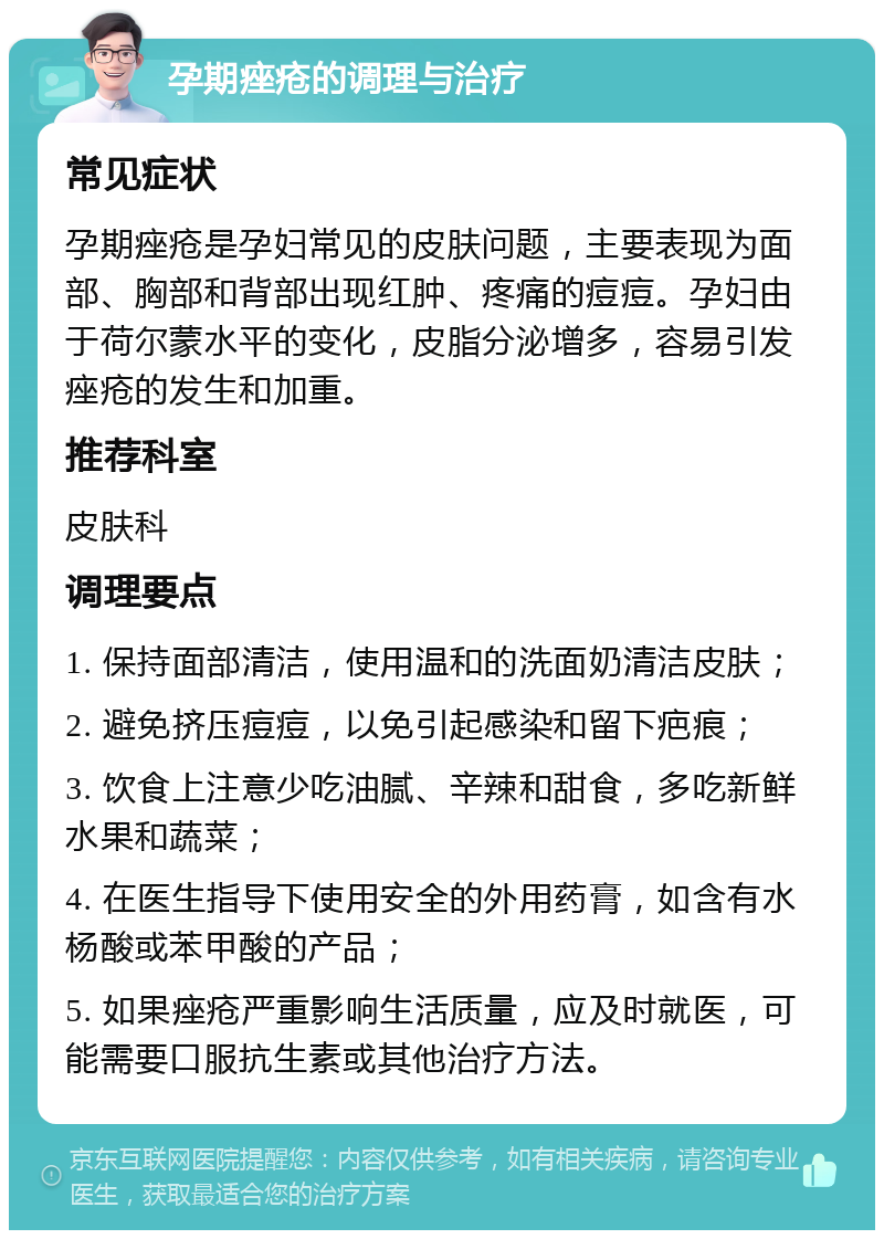 孕期痤疮的调理与治疗 常见症状 孕期痤疮是孕妇常见的皮肤问题，主要表现为面部、胸部和背部出现红肿、疼痛的痘痘。孕妇由于荷尔蒙水平的变化，皮脂分泌增多，容易引发痤疮的发生和加重。 推荐科室 皮肤科 调理要点 1. 保持面部清洁，使用温和的洗面奶清洁皮肤； 2. 避免挤压痘痘，以免引起感染和留下疤痕； 3. 饮食上注意少吃油腻、辛辣和甜食，多吃新鲜水果和蔬菜； 4. 在医生指导下使用安全的外用药膏，如含有水杨酸或苯甲酸的产品； 5. 如果痤疮严重影响生活质量，应及时就医，可能需要口服抗生素或其他治疗方法。