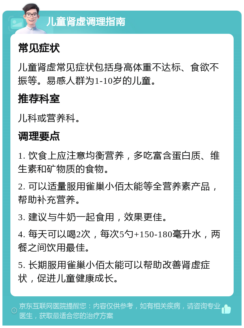 儿童肾虚调理指南 常见症状 儿童肾虚常见症状包括身高体重不达标、食欲不振等。易感人群为1-10岁的儿童。 推荐科室 儿科或营养科。 调理要点 1. 饮食上应注意均衡营养，多吃富含蛋白质、维生素和矿物质的食物。 2. 可以适量服用雀巢小佰太能等全营养素产品，帮助补充营养。 3. 建议与牛奶一起食用，效果更佳。 4. 每天可以喝2次，每次5勺+150-180毫升水，两餐之间饮用最佳。 5. 长期服用雀巢小佰太能可以帮助改善肾虚症状，促进儿童健康成长。