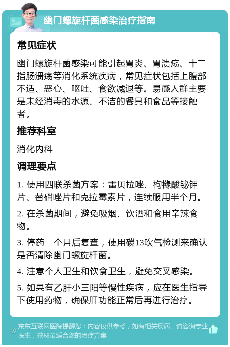 幽门螺旋杆菌感染治疗指南 常见症状 幽门螺旋杆菌感染可能引起胃炎、胃溃疡、十二指肠溃疡等消化系统疾病，常见症状包括上腹部不适、恶心、呕吐、食欲减退等。易感人群主要是未经消毒的水源、不洁的餐具和食品等接触者。 推荐科室 消化内科 调理要点 1. 使用四联杀菌方案：雷贝拉唑、枸橼酸铋钾片、替硝唑片和克拉霉素片，连续服用半个月。 2. 在杀菌期间，避免吸烟、饮酒和食用辛辣食物。 3. 停药一个月后复查，使用碳13吹气检测来确认是否清除幽门螺旋杆菌。 4. 注意个人卫生和饮食卫生，避免交叉感染。 5. 如果有乙肝小三阳等慢性疾病，应在医生指导下使用药物，确保肝功能正常后再进行治疗。