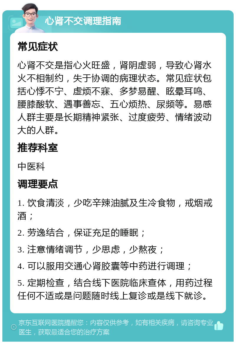 心肾不交调理指南 常见症状 心肾不交是指心火旺盛，肾阴虚弱，导致心肾水火不相制约，失于协调的病理状态。常见症状包括心悸不宁、虚烦不寐、多梦易醒、眩晕耳鸣、腰膝酸软、遇事善忘、五心烦热、尿频等。易感人群主要是长期精神紧张、过度疲劳、情绪波动大的人群。 推荐科室 中医科 调理要点 1. 饮食清淡，少吃辛辣油腻及生冷食物，戒烟戒酒； 2. 劳逸结合，保证充足的睡眠； 3. 注意情绪调节，少思虑，少熬夜； 4. 可以服用交通心肾胶囊等中药进行调理； 5. 定期检查，结合线下医院临床查体，用药过程任何不适或是问题随时线上复诊或是线下就诊。