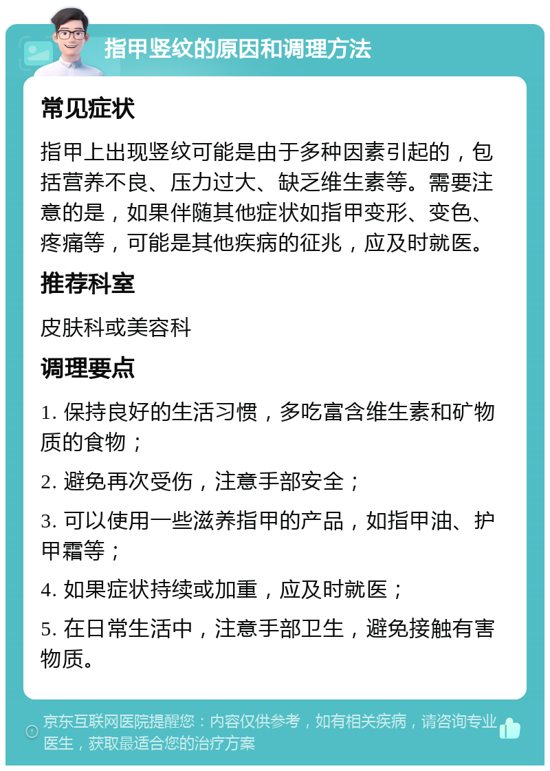 指甲竖纹的原因和调理方法 常见症状 指甲上出现竖纹可能是由于多种因素引起的，包括营养不良、压力过大、缺乏维生素等。需要注意的是，如果伴随其他症状如指甲变形、变色、疼痛等，可能是其他疾病的征兆，应及时就医。 推荐科室 皮肤科或美容科 调理要点 1. 保持良好的生活习惯，多吃富含维生素和矿物质的食物； 2. 避免再次受伤，注意手部安全； 3. 可以使用一些滋养指甲的产品，如指甲油、护甲霜等； 4. 如果症状持续或加重，应及时就医； 5. 在日常生活中，注意手部卫生，避免接触有害物质。