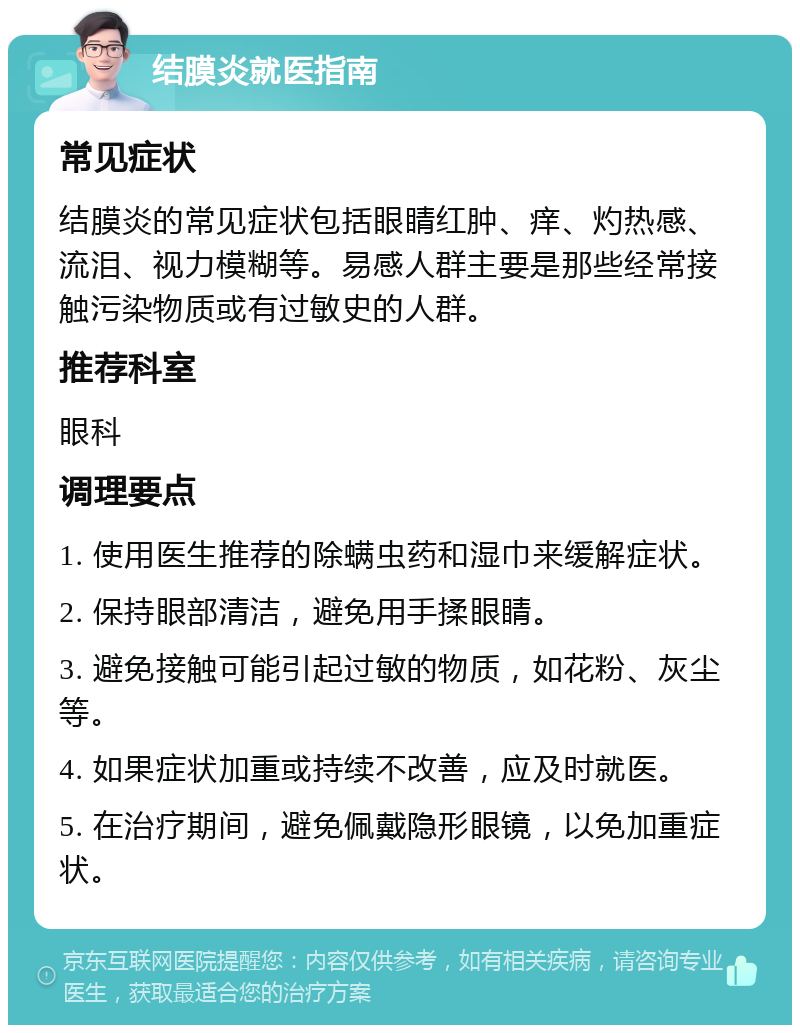 结膜炎就医指南 常见症状 结膜炎的常见症状包括眼睛红肿、痒、灼热感、流泪、视力模糊等。易感人群主要是那些经常接触污染物质或有过敏史的人群。 推荐科室 眼科 调理要点 1. 使用医生推荐的除螨虫药和湿巾来缓解症状。 2. 保持眼部清洁，避免用手揉眼睛。 3. 避免接触可能引起过敏的物质，如花粉、灰尘等。 4. 如果症状加重或持续不改善，应及时就医。 5. 在治疗期间，避免佩戴隐形眼镜，以免加重症状。