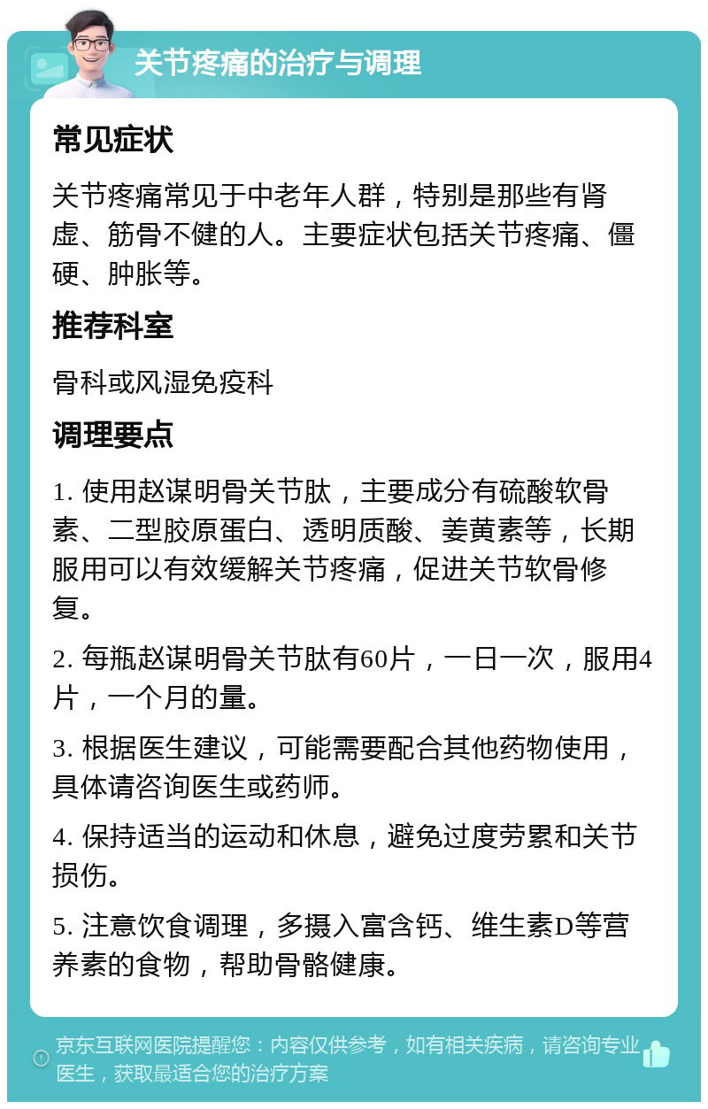 关节疼痛的治疗与调理 常见症状 关节疼痛常见于中老年人群，特别是那些有肾虚、筋骨不健的人。主要症状包括关节疼痛、僵硬、肿胀等。 推荐科室 骨科或风湿免疫科 调理要点 1. 使用赵谋明骨关节肽，主要成分有硫酸软骨素、二型胶原蛋白、透明质酸、姜黄素等，长期服用可以有效缓解关节疼痛，促进关节软骨修复。 2. 每瓶赵谋明骨关节肽有60片，一日一次，服用4片，一个月的量。 3. 根据医生建议，可能需要配合其他药物使用，具体请咨询医生或药师。 4. 保持适当的运动和休息，避免过度劳累和关节损伤。 5. 注意饮食调理，多摄入富含钙、维生素D等营养素的食物，帮助骨骼健康。