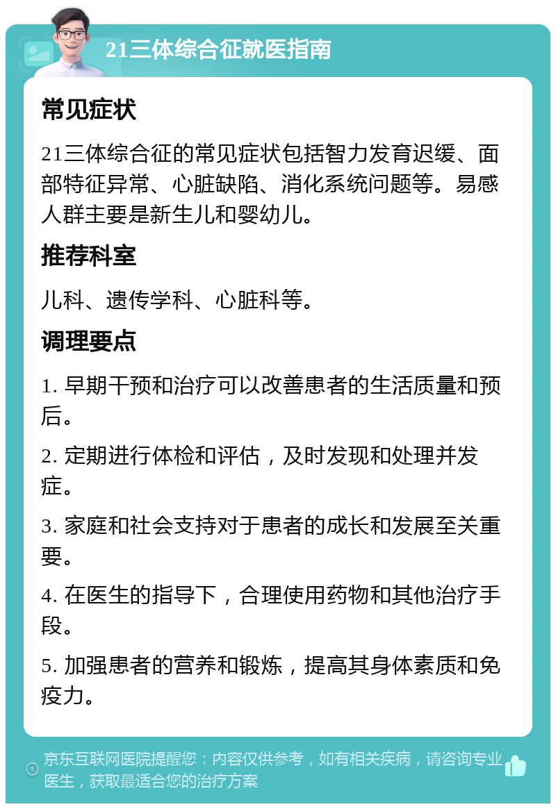 21三体综合征就医指南 常见症状 21三体综合征的常见症状包括智力发育迟缓、面部特征异常、心脏缺陷、消化系统问题等。易感人群主要是新生儿和婴幼儿。 推荐科室 儿科、遗传学科、心脏科等。 调理要点 1. 早期干预和治疗可以改善患者的生活质量和预后。 2. 定期进行体检和评估，及时发现和处理并发症。 3. 家庭和社会支持对于患者的成长和发展至关重要。 4. 在医生的指导下，合理使用药物和其他治疗手段。 5. 加强患者的营养和锻炼，提高其身体素质和免疫力。