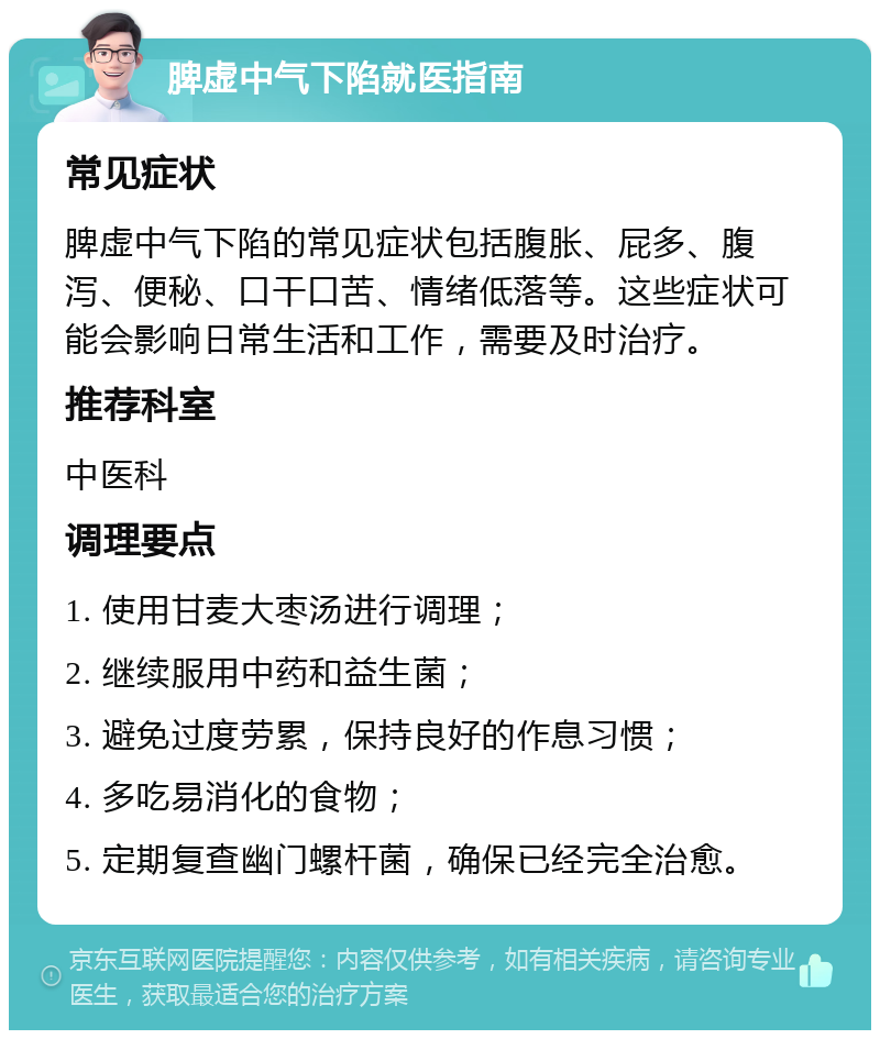 脾虚中气下陷就医指南 常见症状 脾虚中气下陷的常见症状包括腹胀、屁多、腹泻、便秘、口干口苦、情绪低落等。这些症状可能会影响日常生活和工作，需要及时治疗。 推荐科室 中医科 调理要点 1. 使用甘麦大枣汤进行调理； 2. 继续服用中药和益生菌； 3. 避免过度劳累，保持良好的作息习惯； 4. 多吃易消化的食物； 5. 定期复查幽门螺杆菌，确保已经完全治愈。