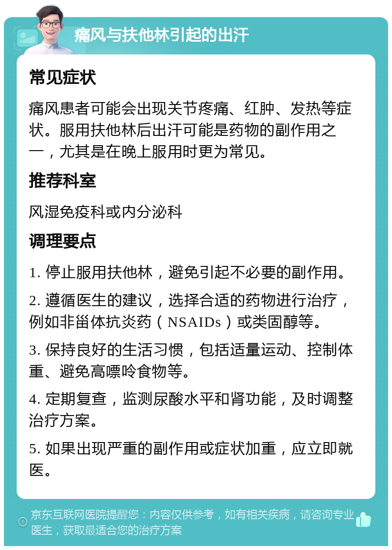 痛风与扶他林引起的出汗 常见症状 痛风患者可能会出现关节疼痛、红肿、发热等症状。服用扶他林后出汗可能是药物的副作用之一，尤其是在晚上服用时更为常见。 推荐科室 风湿免疫科或内分泌科 调理要点 1. 停止服用扶他林，避免引起不必要的副作用。 2. 遵循医生的建议，选择合适的药物进行治疗，例如非甾体抗炎药（NSAIDs）或类固醇等。 3. 保持良好的生活习惯，包括适量运动、控制体重、避免高嘌呤食物等。 4. 定期复查，监测尿酸水平和肾功能，及时调整治疗方案。 5. 如果出现严重的副作用或症状加重，应立即就医。