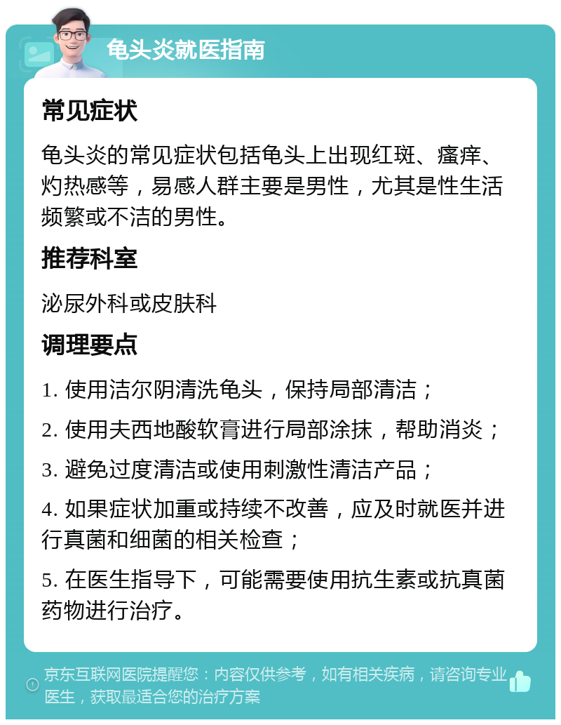 龟头炎就医指南 常见症状 龟头炎的常见症状包括龟头上出现红斑、瘙痒、灼热感等，易感人群主要是男性，尤其是性生活频繁或不洁的男性。 推荐科室 泌尿外科或皮肤科 调理要点 1. 使用洁尔阴清洗龟头，保持局部清洁； 2. 使用夫西地酸软膏进行局部涂抹，帮助消炎； 3. 避免过度清洁或使用刺激性清洁产品； 4. 如果症状加重或持续不改善，应及时就医并进行真菌和细菌的相关检查； 5. 在医生指导下，可能需要使用抗生素或抗真菌药物进行治疗。