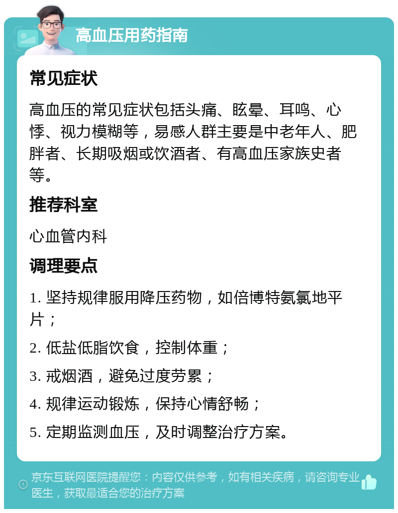 高血压用药指南 常见症状 高血压的常见症状包括头痛、眩晕、耳鸣、心悸、视力模糊等，易感人群主要是中老年人、肥胖者、长期吸烟或饮酒者、有高血压家族史者等。 推荐科室 心血管内科 调理要点 1. 坚持规律服用降压药物，如倍博特氨氯地平片； 2. 低盐低脂饮食，控制体重； 3. 戒烟酒，避免过度劳累； 4. 规律运动锻炼，保持心情舒畅； 5. 定期监测血压，及时调整治疗方案。