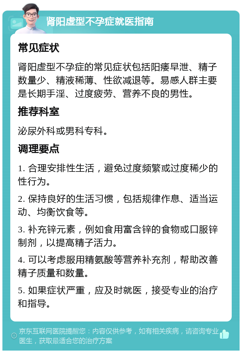 肾阳虚型不孕症就医指南 常见症状 肾阳虚型不孕症的常见症状包括阳痿早泄、精子数量少、精液稀薄、性欲减退等。易感人群主要是长期手淫、过度疲劳、营养不良的男性。 推荐科室 泌尿外科或男科专科。 调理要点 1. 合理安排性生活，避免过度频繁或过度稀少的性行为。 2. 保持良好的生活习惯，包括规律作息、适当运动、均衡饮食等。 3. 补充锌元素，例如食用富含锌的食物或口服锌制剂，以提高精子活力。 4. 可以考虑服用精氨酸等营养补充剂，帮助改善精子质量和数量。 5. 如果症状严重，应及时就医，接受专业的治疗和指导。