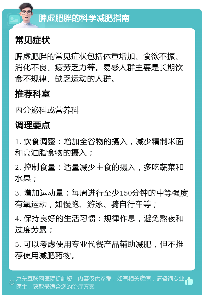 脾虚肥胖的科学减肥指南 常见症状 脾虚肥胖的常见症状包括体重增加、食欲不振、消化不良、疲劳乏力等。易感人群主要是长期饮食不规律、缺乏运动的人群。 推荐科室 内分泌科或营养科 调理要点 1. 饮食调整：增加全谷物的摄入，减少精制米面和高油脂食物的摄入； 2. 控制食量：适量减少主食的摄入，多吃蔬菜和水果； 3. 增加运动量：每周进行至少150分钟的中等强度有氧运动，如慢跑、游泳、骑自行车等； 4. 保持良好的生活习惯：规律作息，避免熬夜和过度劳累； 5. 可以考虑使用专业代餐产品辅助减肥，但不推荐使用减肥药物。