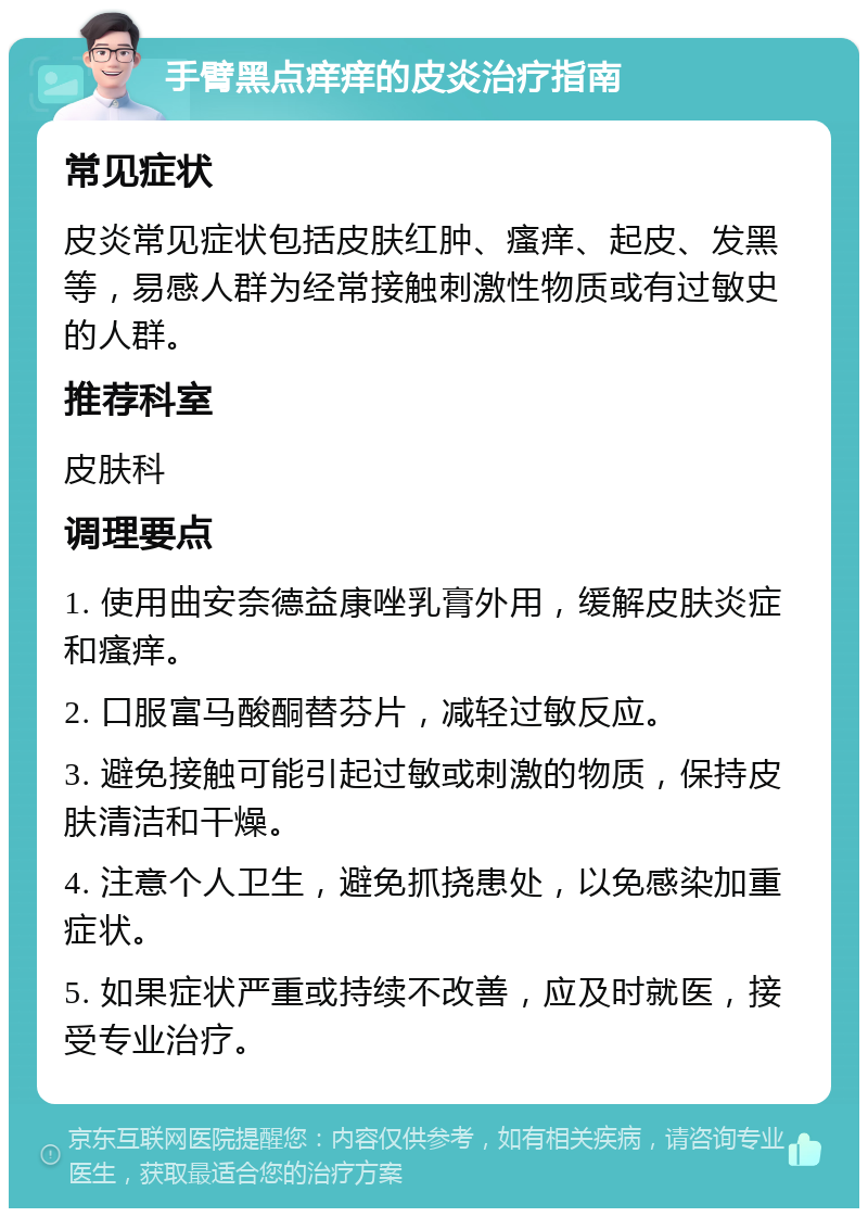 手臂黑点痒痒的皮炎治疗指南 常见症状 皮炎常见症状包括皮肤红肿、瘙痒、起皮、发黑等，易感人群为经常接触刺激性物质或有过敏史的人群。 推荐科室 皮肤科 调理要点 1. 使用曲安奈德益康唑乳膏外用，缓解皮肤炎症和瘙痒。 2. 口服富马酸酮替芬片，减轻过敏反应。 3. 避免接触可能引起过敏或刺激的物质，保持皮肤清洁和干燥。 4. 注意个人卫生，避免抓挠患处，以免感染加重症状。 5. 如果症状严重或持续不改善，应及时就医，接受专业治疗。