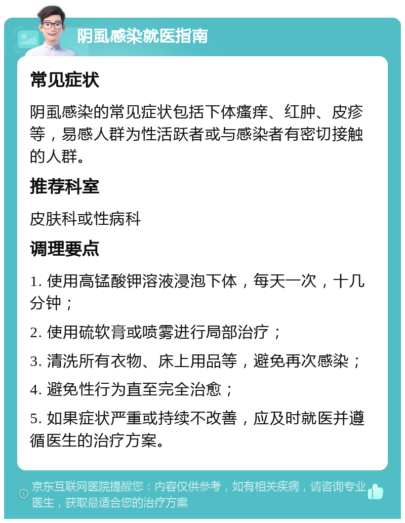 阴虱感染就医指南 常见症状 阴虱感染的常见症状包括下体瘙痒、红肿、皮疹等，易感人群为性活跃者或与感染者有密切接触的人群。 推荐科室 皮肤科或性病科 调理要点 1. 使用高锰酸钾溶液浸泡下体，每天一次，十几分钟； 2. 使用硫软膏或喷雾进行局部治疗； 3. 清洗所有衣物、床上用品等，避免再次感染； 4. 避免性行为直至完全治愈； 5. 如果症状严重或持续不改善，应及时就医并遵循医生的治疗方案。