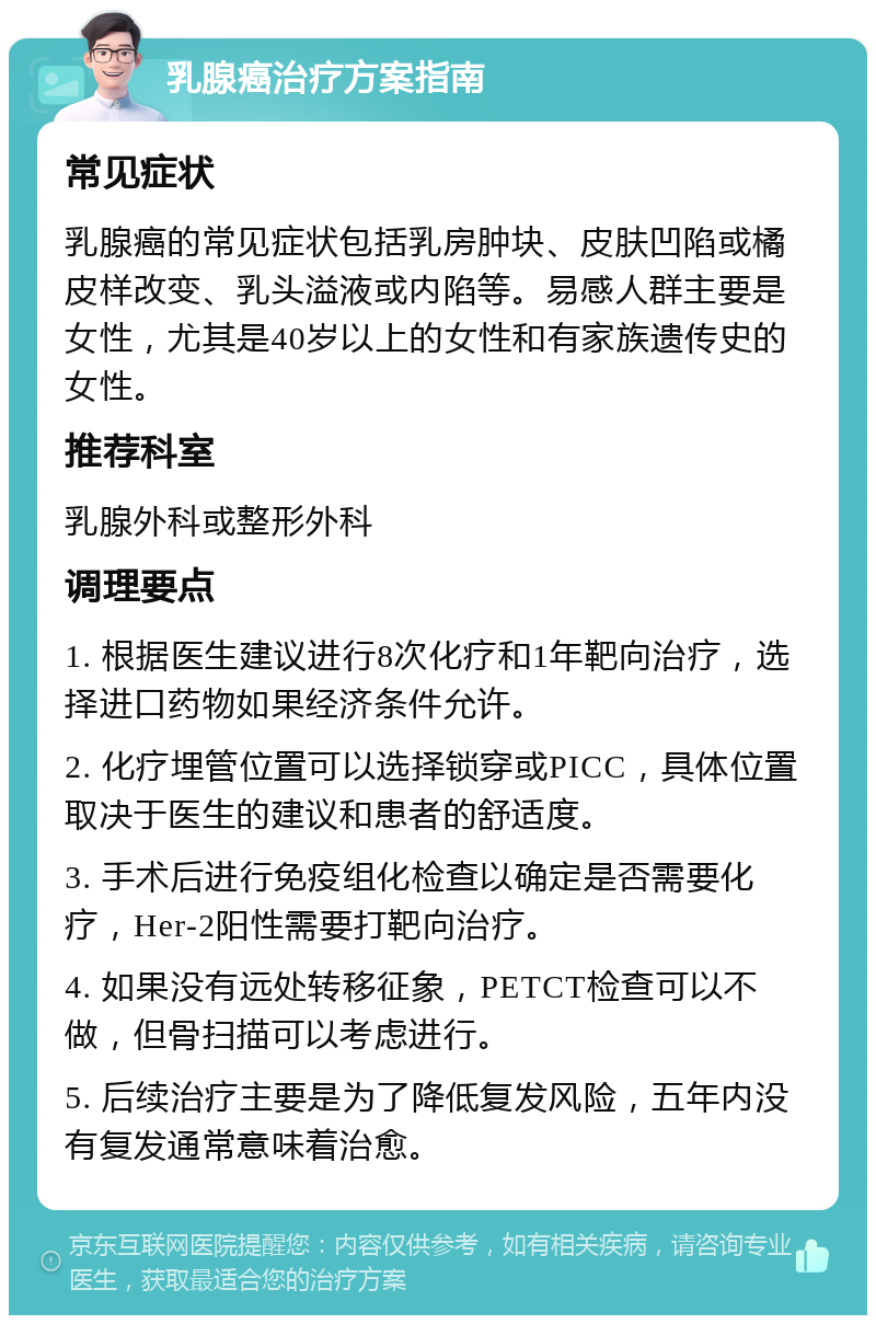 乳腺癌治疗方案指南 常见症状 乳腺癌的常见症状包括乳房肿块、皮肤凹陷或橘皮样改变、乳头溢液或内陷等。易感人群主要是女性，尤其是40岁以上的女性和有家族遗传史的女性。 推荐科室 乳腺外科或整形外科 调理要点 1. 根据医生建议进行8次化疗和1年靶向治疗，选择进口药物如果经济条件允许。 2. 化疗埋管位置可以选择锁穿或PICC，具体位置取决于医生的建议和患者的舒适度。 3. 手术后进行免疫组化检查以确定是否需要化疗，Her-2阳性需要打靶向治疗。 4. 如果没有远处转移征象，PETCT检查可以不做，但骨扫描可以考虑进行。 5. 后续治疗主要是为了降低复发风险，五年内没有复发通常意味着治愈。