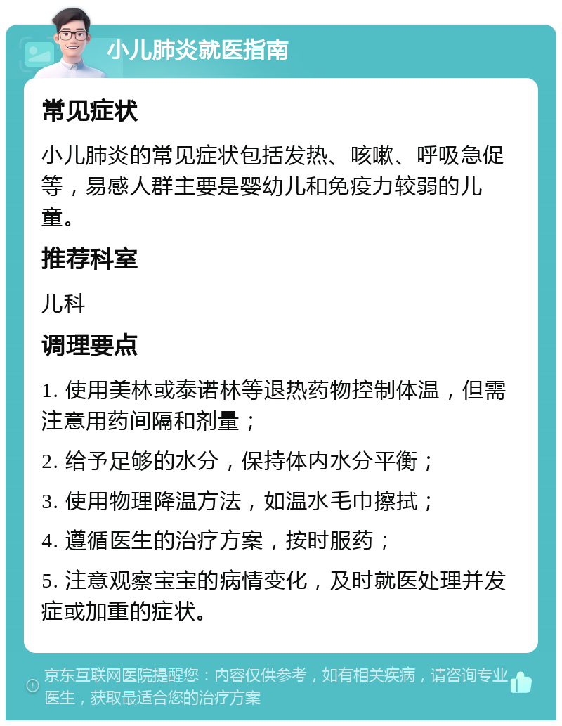 小儿肺炎就医指南 常见症状 小儿肺炎的常见症状包括发热、咳嗽、呼吸急促等，易感人群主要是婴幼儿和免疫力较弱的儿童。 推荐科室 儿科 调理要点 1. 使用美林或泰诺林等退热药物控制体温，但需注意用药间隔和剂量； 2. 给予足够的水分，保持体内水分平衡； 3. 使用物理降温方法，如温水毛巾擦拭； 4. 遵循医生的治疗方案，按时服药； 5. 注意观察宝宝的病情变化，及时就医处理并发症或加重的症状。