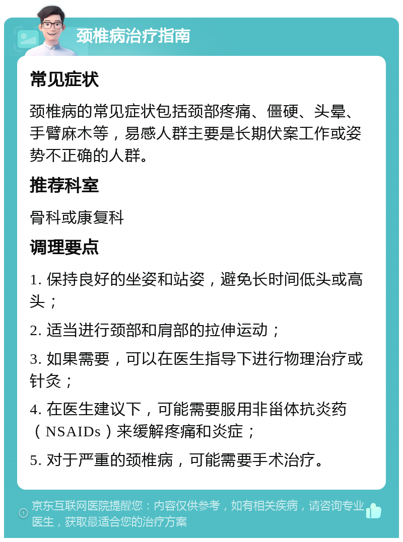 颈椎病治疗指南 常见症状 颈椎病的常见症状包括颈部疼痛、僵硬、头晕、手臂麻木等，易感人群主要是长期伏案工作或姿势不正确的人群。 推荐科室 骨科或康复科 调理要点 1. 保持良好的坐姿和站姿，避免长时间低头或高头； 2. 适当进行颈部和肩部的拉伸运动； 3. 如果需要，可以在医生指导下进行物理治疗或针灸； 4. 在医生建议下，可能需要服用非甾体抗炎药（NSAIDs）来缓解疼痛和炎症； 5. 对于严重的颈椎病，可能需要手术治疗。