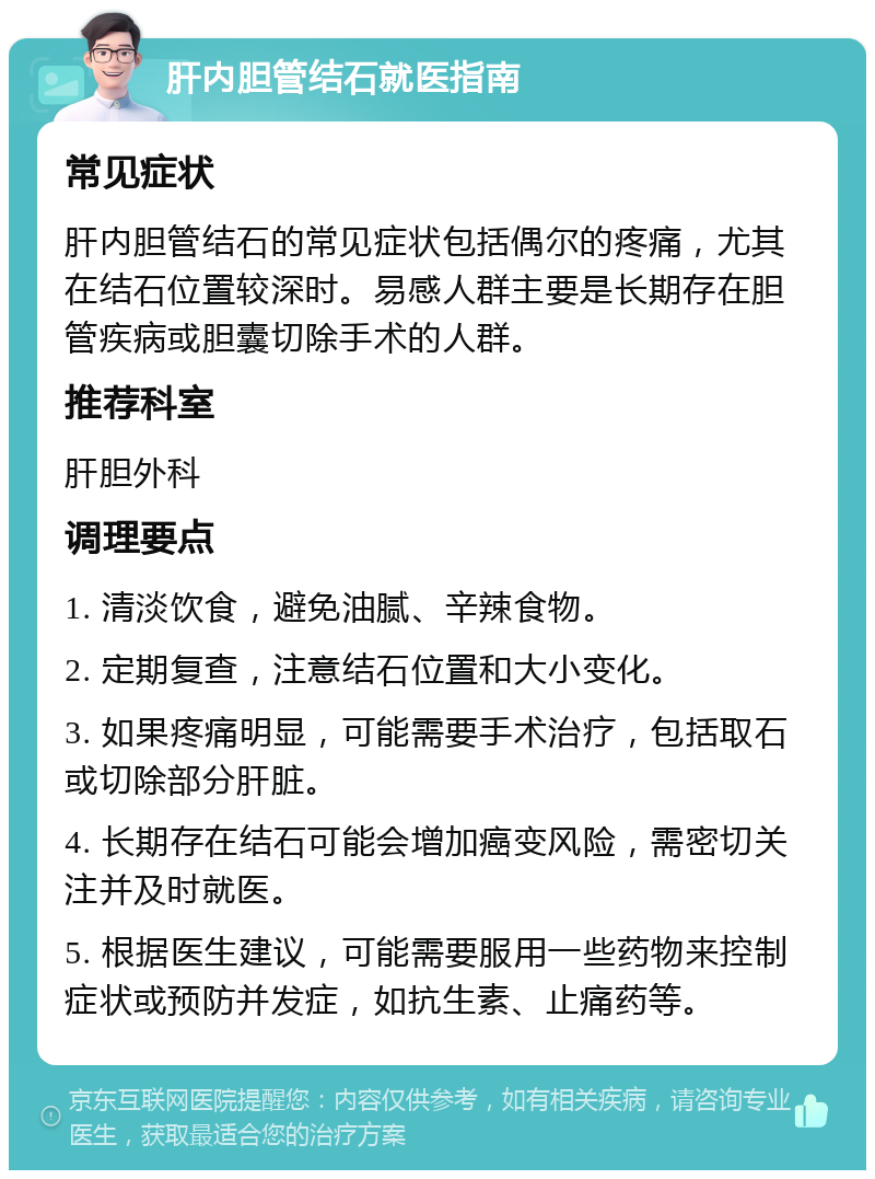 肝内胆管结石就医指南 常见症状 肝内胆管结石的常见症状包括偶尔的疼痛，尤其在结石位置较深时。易感人群主要是长期存在胆管疾病或胆囊切除手术的人群。 推荐科室 肝胆外科 调理要点 1. 清淡饮食，避免油腻、辛辣食物。 2. 定期复查，注意结石位置和大小变化。 3. 如果疼痛明显，可能需要手术治疗，包括取石或切除部分肝脏。 4. 长期存在结石可能会增加癌变风险，需密切关注并及时就医。 5. 根据医生建议，可能需要服用一些药物来控制症状或预防并发症，如抗生素、止痛药等。