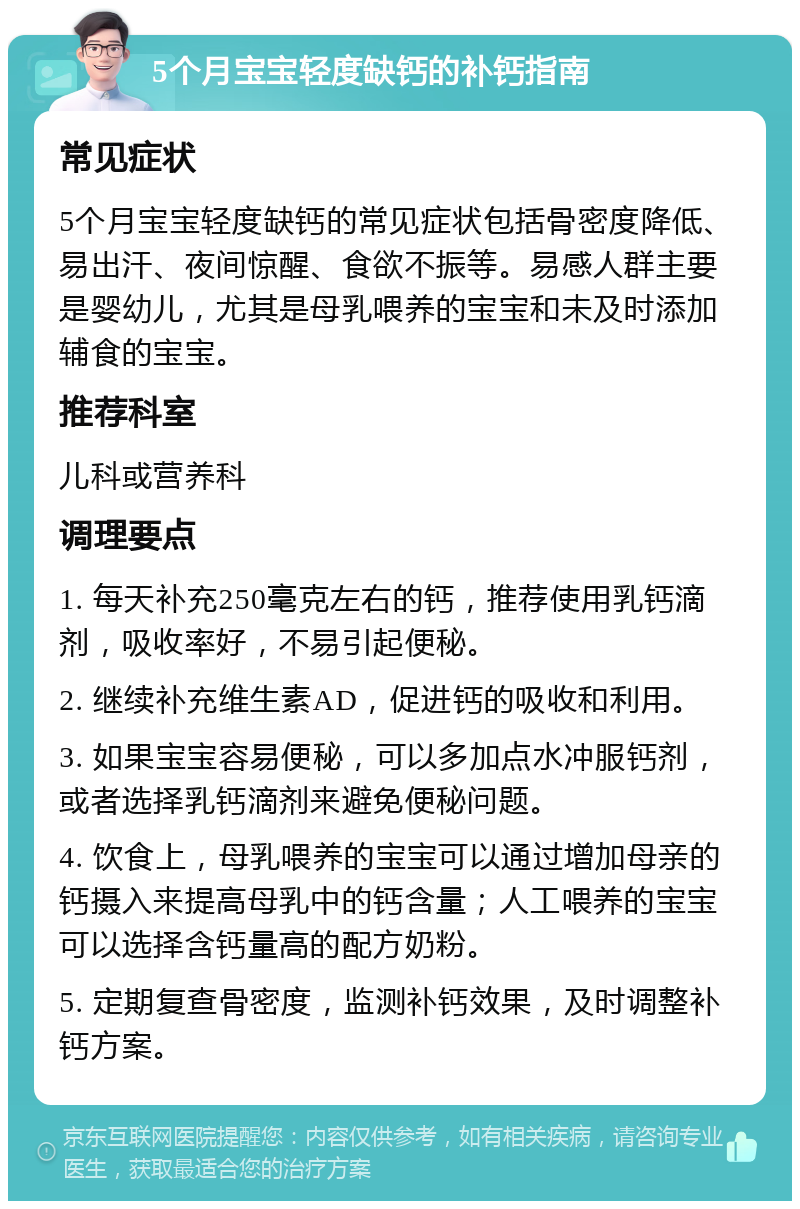 5个月宝宝轻度缺钙的补钙指南 常见症状 5个月宝宝轻度缺钙的常见症状包括骨密度降低、易出汗、夜间惊醒、食欲不振等。易感人群主要是婴幼儿，尤其是母乳喂养的宝宝和未及时添加辅食的宝宝。 推荐科室 儿科或营养科 调理要点 1. 每天补充250毫克左右的钙，推荐使用乳钙滴剂，吸收率好，不易引起便秘。 2. 继续补充维生素AD，促进钙的吸收和利用。 3. 如果宝宝容易便秘，可以多加点水冲服钙剂，或者选择乳钙滴剂来避免便秘问题。 4. 饮食上，母乳喂养的宝宝可以通过增加母亲的钙摄入来提高母乳中的钙含量；人工喂养的宝宝可以选择含钙量高的配方奶粉。 5. 定期复查骨密度，监测补钙效果，及时调整补钙方案。