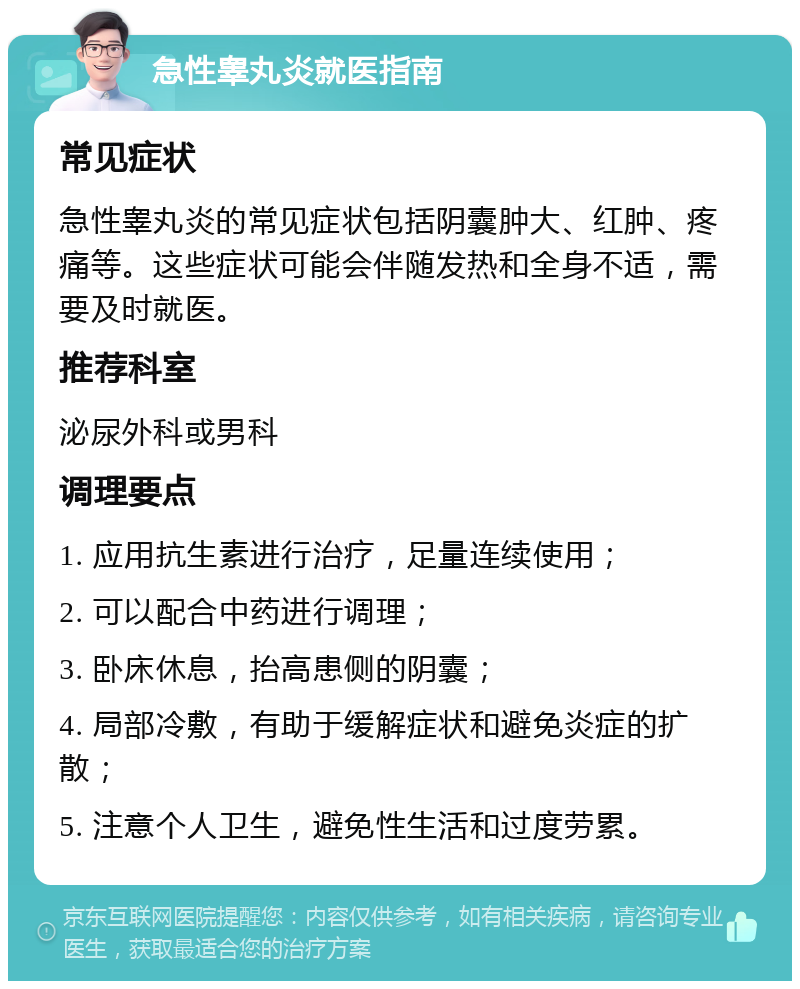 急性睾丸炎就医指南 常见症状 急性睾丸炎的常见症状包括阴囊肿大、红肿、疼痛等。这些症状可能会伴随发热和全身不适，需要及时就医。 推荐科室 泌尿外科或男科 调理要点 1. 应用抗生素进行治疗，足量连续使用； 2. 可以配合中药进行调理； 3. 卧床休息，抬高患侧的阴囊； 4. 局部冷敷，有助于缓解症状和避免炎症的扩散； 5. 注意个人卫生，避免性生活和过度劳累。