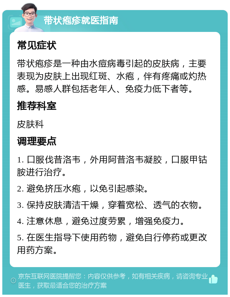 带状疱疹就医指南 常见症状 带状疱疹是一种由水痘病毒引起的皮肤病，主要表现为皮肤上出现红斑、水疱，伴有疼痛或灼热感。易感人群包括老年人、免疫力低下者等。 推荐科室 皮肤科 调理要点 1. 口服伐昔洛韦，外用阿昔洛韦凝胶，口服甲钴胺进行治疗。 2. 避免挤压水疱，以免引起感染。 3. 保持皮肤清洁干燥，穿着宽松、透气的衣物。 4. 注意休息，避免过度劳累，增强免疫力。 5. 在医生指导下使用药物，避免自行停药或更改用药方案。