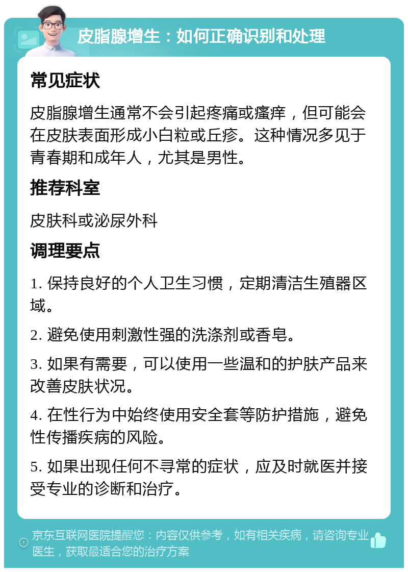 皮脂腺增生：如何正确识别和处理 常见症状 皮脂腺增生通常不会引起疼痛或瘙痒，但可能会在皮肤表面形成小白粒或丘疹。这种情况多见于青春期和成年人，尤其是男性。 推荐科室 皮肤科或泌尿外科 调理要点 1. 保持良好的个人卫生习惯，定期清洁生殖器区域。 2. 避免使用刺激性强的洗涤剂或香皂。 3. 如果有需要，可以使用一些温和的护肤产品来改善皮肤状况。 4. 在性行为中始终使用安全套等防护措施，避免性传播疾病的风险。 5. 如果出现任何不寻常的症状，应及时就医并接受专业的诊断和治疗。