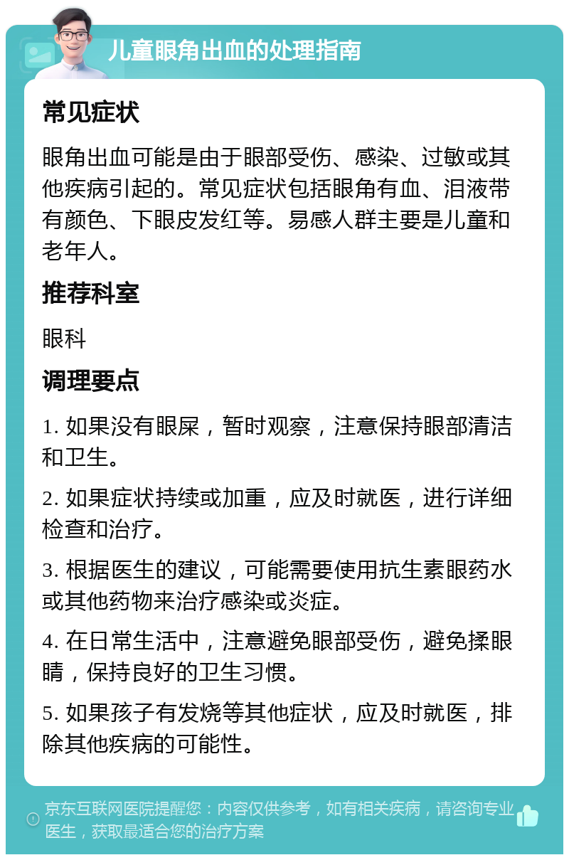 儿童眼角出血的处理指南 常见症状 眼角出血可能是由于眼部受伤、感染、过敏或其他疾病引起的。常见症状包括眼角有血、泪液带有颜色、下眼皮发红等。易感人群主要是儿童和老年人。 推荐科室 眼科 调理要点 1. 如果没有眼屎，暂时观察，注意保持眼部清洁和卫生。 2. 如果症状持续或加重，应及时就医，进行详细检查和治疗。 3. 根据医生的建议，可能需要使用抗生素眼药水或其他药物来治疗感染或炎症。 4. 在日常生活中，注意避免眼部受伤，避免揉眼睛，保持良好的卫生习惯。 5. 如果孩子有发烧等其他症状，应及时就医，排除其他疾病的可能性。