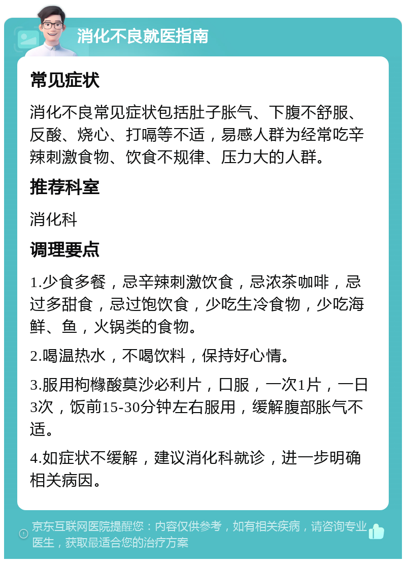 消化不良就医指南 常见症状 消化不良常见症状包括肚子胀气、下腹不舒服、反酸、烧心、打嗝等不适，易感人群为经常吃辛辣刺激食物、饮食不规律、压力大的人群。 推荐科室 消化科 调理要点 1.少食多餐，忌辛辣刺激饮食，忌浓茶咖啡，忌过多甜食，忌过饱饮食，少吃生冷食物，少吃海鲜、鱼，火锅类的食物。 2.喝温热水，不喝饮料，保持好心情。 3.服用枸橼酸莫沙必利片，口服，一次1片，一日3次，饭前15-30分钟左右服用，缓解腹部胀气不适。 4.如症状不缓解，建议消化科就诊，进一步明确相关病因。